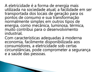 A eletricidade é a forma de energia mais
utilizada na sociedade atual; a facilidade em ser
transportada dos locais de geração para os
pontos de consumo e sua transformação
normalmente simples em outros tipos de
energia, como mecânica, luminosa, térmica,
muito contribui para o desenvolvimento
industrial.
Com características adequadas à moderna
economia, facilmente disponibilizada aos
consumidores, a eletricidade sob certas
circunstâncias, pode comprometer a segurança
e a saúde das pessoas.
 