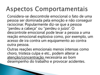 Considera-se descontrole emocional o fato de uma
pessoa ser dominada pela emoção e não conseguir
raciocinar. Popularmente diz-se que a pessoa
“perdeu a cabeça” ou “perdeu o juízo”. O
descontrole emocional pode levar a pessoa a uma
reação emocional explosiva como, por exemplo, um
acesso de ira contra um equipamento ao contra
outra pessoa.
Outras reações emocionais menos intensas como
choro, tristeza culpa e etc., podem alterar a
atenção/concentração necessária ao bom
desempenho do trabalho e provocar acidentes.
 