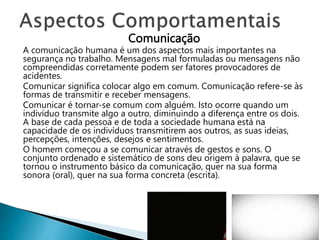 Comunicação
A comunicação humana é um dos aspectos mais importantes na
segurança no trabalho. Mensagens mal formuladas ou mensagens não
compreendidas corretamente podem ser fatores provocadores de
acidentes.
Comunicar significa colocar algo em comum. Comunicação refere-se às
formas de transmitir e receber mensagens.
Comunicar é tornar-se comum com alguém. Isto ocorre quando um
indivíduo transmite algo a outro, diminuindo a diferença entre os dois.
A base de cada pessoa e de toda a sociedade humana está na
capacidade de os indivíduos transmitirem aos outros, as suas ideias,
percepções, intenções, desejos e sentimentos.
O homem começou a se comunicar através de gestos e sons. O
conjunto ordenado e sistemático de sons deu origem à palavra, que se
tornou o instrumento básico da comunicação, quer na sua forma
sonora (oral), quer na sua forma concreta (escrita).
 