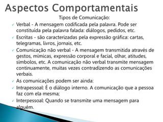 Tipos de Comunicação:
 Verbal - A mensagem codificada pela palavra. Pode ser
constituída pela palavra falada: diálogos, pedidos, etc.
 Escritas - são caracterizadas pela expressão gráfica: cartas,
telegramas, livros, jornais, etc.
 Comunicação não verbal - A mensagem transmitida através de
gestos, mímicas, expressão corporal e facial, olhar, atitudes,
símbolos, etc. A comunicação não verbal transmite mensagem
continuamente, muitas vezes contradizendo as comunicações
verbais.
 As comunicações podem ser ainda:
 Intrapessoal: É o diálogo interno. A comunicação que a pessoa
faz com ela mesma;
 Interpessoal: Quando se transmite uma mensagem para
alguém.
 
