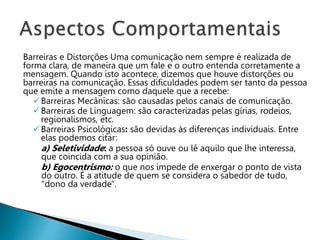 Barreiras e Distorções Uma comunicação nem sempre é realizada de
forma clara, de maneira que um fale e o outro entenda corretamente a
mensagem. Quando isto acontece, dizemos que houve distorções ou
barreiras na comunicação. Essas dificuldades podem ser tanto da pessoa
que emite a mensagem como daquele que a recebe:
Barreiras Mecânicas: são causadas pelos canais de comunicação.
Barreiras de Linguagem: são caracterizadas pelas gírias, rodeios,
regionalismos, etc.
Barreiras Psicológicas: são devidas às diferenças individuais. Entre
elas podemos citar:
a) Seletividade: a pessoa só ouve ou lê aquilo que lhe interessa,
que coincida com a sua opinião.
b) Egocentrismo: o que nos impede de enxergar o ponto de vista
do outro. É a atitude de quem se considera o sabedor de tudo,
"dono da verdade".
 