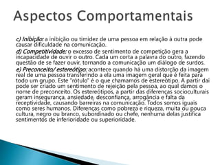 c) Inibição: a inibição ou timidez de uma pessoa em relação à outra pode
causar dificuldade na comunicação.
d) Competitividade: o excesso de sentimento de competição gera a
incapacidade de ouvir o outro. Cada um corta a palavra do outro, fazendo
questão de se fazer ouvir, tornando a comunicação um diálogo de surdos.
e) Preconceito/ estereótipo: acontece quando há uma distorção da imagem
real de uma pessoa transferindo a ela uma imagem geral que é feita para
todo um grupo. Este “rótulo" é o que chamamos de estereótipo. A partir daí
pode ser criado um sentimento de rejeição pela pessoa, ao qual damos o
nome de preconceito. Os estereótipos, a partir das diferenças socioculturais
geram insegurança, ansiedade, desconfiança, arrogância e falta da
receptividade, causando barreiras na comunicação. Todos somos iguais
como seres humanos. Diferenças como pobreza e riqueza, muita ou pouca
cultura, negro ou branco, subordinado ou chefe, nenhuma delas justifica
sentimentos de inferioridade ou superioridade.
 