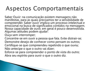 Saber Ouvir: na comunicação existem mensagens não
manifestas, para as quais precisamos ter a sensibilidade de
compreender. Saber ouvir implica um processo intelectual e
emocional na busca de significados contidos na mensagem.
Nossa capacidade de ouvir, em geral é pouco desenvolvida.
Algumas atitudes podem ajudar:
Ouça sem interromper;
Concentre-se em ouvir a pessoa que fala. Evite distrair-se;
Demonstre desejo de conhecer como pensam os outros;
Certifique-se que compreendeu repetindo o que ouviu;
Não antecipe o que o outro vai dizer;
Esforce-se para compreender o ponto de vista do outro;
Abra seu espírito para ouvir o que o outro diz.
 