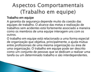 Trabalho em equipe
A garantia da segurança depende muito da coesão das
equipes de trabalho. O alcance das metas e realização de
trabalhos sem acidentes está fortemente associado a maneira
como os membros de uma equipe interagem uns com os
outros.
O trabalho em equipe está relacionado a uma forma especial
de organização que objetiva, principalmente, a ajuda mútua
entre profissionais de uma mesma organização ou área de
uma organização. O trabalho em equipe pode ser descrito
como um conjunto de pessoas que se dedicam a realizar uma
tarefa ou um determinado trabalho e são interdependentes.
 