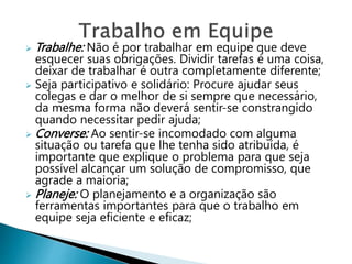  Trabalhe: Não é por trabalhar em equipe que deve
esquecer suas obrigações. Dividir tarefas é uma coisa,
deixar de trabalhar é outra completamente diferente;
 Seja participativo e solidário: Procure ajudar seus
colegas e dar o melhor de si sempre que necessário,
da mesma forma não deverá sentir-se constrangido
quando necessitar pedir ajuda;
 Converse: Ao sentir-se incomodado com alguma
situação ou tarefa que lhe tenha sido atribuída, é
importante que explique o problema para que seja
possível alcançar um solução de compromisso, que
agrade a maioria;
 Planeje: O planejamento e a organização são
ferramentas importantes para que o trabalho em
equipe seja eficiente e eficaz;
 
