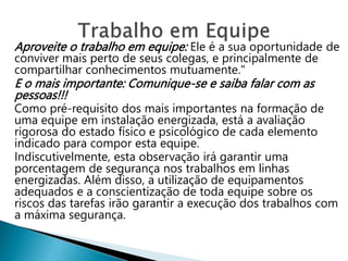 Aproveite o trabalho em equipe: Ele é a sua oportunidade de
conviver mais perto de seus colegas, e principalmente de
compartilhar conhecimentos mutuamente."
E o mais importante: Comunique-se e saiba falar com as
pessoas!!!
Como pré-requisito dos mais importantes na formação de
uma equipe em instalação energizada, está a avaliação
rigorosa do estado físico e psicológico de cada elemento
indicado para compor esta equipe.
Indiscutivelmente, esta observação irá garantir uma
porcentagem de segurança nos trabalhos em linhas
energizadas. Além disso, a utilização de equipamentos
adequados e a conscientização de toda equipe sobre os
riscos das tarefas irão garantir a execução dos trabalhos com
a máxima segurança.
 