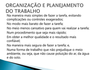 Na maneira mais simples de fazer a tarefa, evitando
complicações ou controles exagerados;
No modo mais barato de fazer a tarefa;
No meio menos cansativo para quem vai realizar a tarefa;
Num procedimento que seja mais rápido;
Em obter a melhor qualidade e o resultado mais
confiável;
Na maneira mais segura de fazer a tarefa; e,
Numa forma de trabalho que não prejudique o meio
ambiente, ou seja, que não cause poluição do ar, da água
e do solo.
 