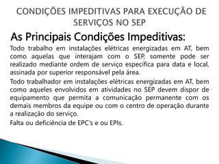 As Principais Condições Impeditivas:
Todo trabalho em instalações elétricas energizadas em AT, bem
como aquelas que interajam com o SEP, somente pode ser
realizado mediante ordem de serviço específica para data e local,
assinada por superior responsável pela área.
Todo trabalhador em instalações elétricas energizadas em AT, bem
como aqueles envolvidos em atividades no SEP devem dispor de
equipamento que permita a comunicação permanente com os
demais membros da equipe ou com o centro de operação durante
a realização do serviço.
Falta ou deficiência de EPC's e ou EPIs.
 