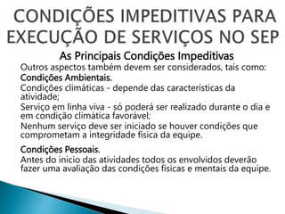 As Principais Condições Impeditivas
Outros aspectos também devem ser considerados, tais como:
Condições Ambientais.
Condições climáticas - depende das características da
atividade;
Serviço em linha viva - só poderá ser realizado durante o dia e
em condição climática favorável;
Nenhum serviço deve ser iniciado se houver condições que
comprometam a integridade física da equipe.
Condições Pessoais.
Antes do inicio das atividades todos os envolvidos deverão
fazer uma avaliação das condições físicas e mentais da equipe.
 