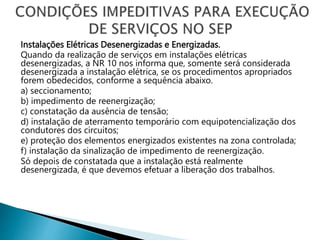 Instalações Elétricas Desenergizadas e Energizadas.
Quando da realização de serviços em instalações elétricas
desenergizadas, a NR 10 nos informa que, somente será considerada
desenergizada a instalação elétrica, se os procedimentos apropriados
forem obedecidos, conforme a sequência abaixo.
a) seccionamento;
b) impedimento de reenergização;
c) constatação da ausência de tensão;
d) instalação de aterramento temporário com equipotencialização dos
condutores dos circuitos;
e) proteção dos elementos energizados existentes na zona controlada;
f) instalação da sinalização de impedimento de reenergização.
Só depois de constatada que a instalação está realmente
desenergizada, é que devemos efetuar a liberação dos trabalhos.
 