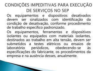 Os equipamentos e dispositivos desativados
devem ser sinalizados com identificação da
condição de desativação, conforme procedimento
de trabalho específico padronizado.
Os equipamentos, ferramentas e dispositivos
isolantes ou equipados com materiais isolantes,
destinados ao trabalho em alta tensão, devem ser
submetidos a testes elétricos ou ensaios de
laboratório periódicos, obedecendo-se às
especificações do fabricante, os procedimentos da
empresa e na ausência desses, anualmente.
 