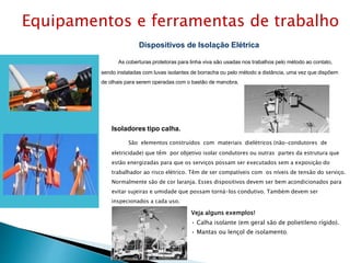 Dispositivos de Isolação Elétrica
As coberturas protetoras para linha viva são usadas nos trabalhos pelo método ao contato,
sendo instaladas com luvas isolantes de borracha ou pelo método a distância, uma vez que dispõem
de olhais para serem operadas com o bastão de manobra.
Isoladores tipo calha.
São elementos construídos com materiais dielétricos (não-condutores de
eletricidade) que têm por objetivo isolar condutores ou outras partes da estrutura que
estão energizadas para que os serviços possam ser executados sem a exposição do
trabalhador ao risco elétrico. Têm de ser compatíveis com os níveis de tensão do serviço.
Normalmente são de cor laranja. Esses dispositivos devem ser bem acondicionados para
evitar sujeiras e umidade que possam torná-los condutivo. Também devem ser
inspecionados a cada uso.
Veja alguns exemplos!
• Calha isolante (em geral são de polietileno rígido).
• Mantas ou lençol de isolamento.
Equipamentos e ferramentas de trabalho
 