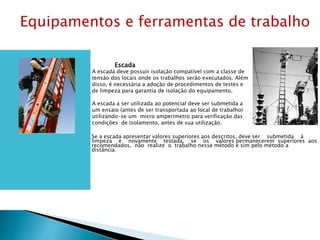 Escada
A escada deve possuir isolação compatível com a classe de
tensão dos locais onde os trabalhos serão executados. Além
disso, é necessária a adoção de procedimentos de testes e
de limpeza para garantia de isolação do equipamento.
A escada a ser utilizada ao potencial deve ser submetida a
um ensaio (antes de ser transportada ao local de trabalho)
utilizando-se um micro amperímetro para verificação das
condições de isolamento, antes de sua utilização.
Se a escada apresentar valores superiores aos descritos, deve ser submetida à
limpeza e novamente testada, se os valores permanecerem superiores aos
recomendados, não realize o trabalho nesse método e sim pelo método a
distância.
Equipamentos e ferramentas de trabalho
 