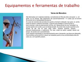 Varas de Manobra
São fabricadas com materiais isolantes, normalmente em fibra de vidro e de epóxi e, em
geral, na cor laranja. São segmentos (de aproximadamente 1 m cada) que se somam
de acordo com a necessidade de alcance.
As varas de manobra são providas de suporte universal e cabeçote, nas quais, na ponta,
pode-se colocar o detector de tensão, o gancho para desligar a chave fusível ou
para conectar o cabo de aterramento nos ﬁos, etc. Nessa ponta há uma “borboleta” na
qual se aperta com a mão o que se deseja acoplar. As varas mais usuais suportam uma
tensão de até 100 kV para cada metro. Sujeiras (poeiras, graxas)
reduzem drasticamente o isolamento. Por isso, antes de serem usadas, devem ser
limpas de acordo com o procedimento.
Outro aspecto importante é o acondicionamento para o transporte, que deve ser adequado.
Para tensões acima de 60 kV, devem ser testadas quanto à sua condutividade antes de
cada uso, com aparelho próprio.
Equipamentos e ferramentas de trabalho
 