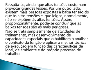 Ressalta-se, ainda, que altas tensões costumam
provocar grandes lesões. Por um outro lado,
existem mais pessoas expostas à baixa tensão do
que às altas tensões e, que leigos, normalmente,
não se expõem às altas tensões. Assim,
proporcionalmente, pode-se concluir que as
baixas tensões são as mais perigosas.
Não se trata simplesmente de atividades de
treinamento, mas desenvolvimento de
capacidades especiais que o habilitem a analisar
o contexto da função e aplicar a melhor técnica
de execução em função das características de
local, de ambiente e do próprio processo de
trabalho.
 