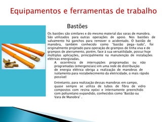 Bastões
Os bastões são similares e do mesmo material das varas de manobra.
São utilizados para outras operações de apoio. Nos bastões de
salvamento há ganchos para remover o acidentado. O bastão de
manobra, também conhecido como “bastão pega- tudo”, foi
originalmente projetado para operação de grampos de linha viva e de
grampos de aterramento, porém, face à sua versatilidade, possui hoje
múltiplas aplicações, principalmente na manutenção de instalações
elétricas energizadas.
A ocorrência de interrupções programadas ou não
programadas (emergenciais) em uma rede de distribuição
de energia elétrica obriga a realização de manobras de
isolamento para restabelecimento da eletricidade, o mais rápido
possível
Entretanto, para realização dessas manobras em campo,
quase sempre se utiliza de tubos de fibra de vidro
compostos com resina epóxi e internamente preenchido
com poliuretano expandido, conhecidos como ‘Bastão ou
Vara de Manobra’ .
Equipamentos e ferramentas de trabalho
 