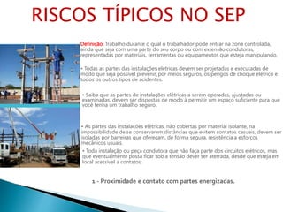 Definição: Trabalho durante o qual o trabalhador pode entrar na zona controlada,
ainda que seja com uma parte do seu corpo ou com extensão condutoras,
representadas por materiais, ferramentas ou equipamentos que esteja manipulando.
• Todas as partes das instalações elétricas devem ser projetadas e executadas de
modo que seja possível prevenir, por meios seguros, os perigos de choque elétrico e
todos os outros tipos de acidentes.
• Saiba que as partes de instalações elétricas a serem operadas, ajustadas ou
examinadas, devem ser dispostas de modo à permitir um espaço suficiente para que
você tenha um trabalho seguro.
• As partes das instalações elétricas, não cobertas por material isolante, na
impossibilidade de se conservarem distâncias que evitem contatos casuais, devem ser
isoladas por barreiras que ofereçam, de forma segura, resistência a esforços
mecânicos usuais.
• Toda instalação ou peça condutora que não faça parte dos circuitos elétricos, mas
que eventualmente possa ficar sob a tensão dever ser aterrada, desde que esteja em
local acessível a contatos.
1 - Proximidade e contato com partes energizadas.
RISCOS TÍPICOS NO SEP
 