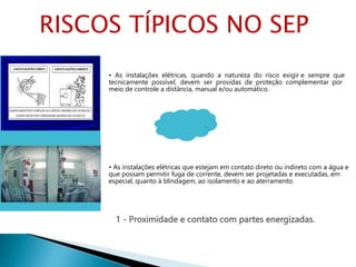1 - Proximidade e contato com partes energizadas.
• As instalações elétricas, quando a natureza do risco exigir e sempre que
tecnicamente possível, devem ser providas de proteção complementar por
meio de controle a distância, manual e/ou automático.
• As instalações elétricas que estejam em contato direto ou indireto com a água e
que possam permitir fuga de corrente, devem ser projetadas e executadas, em
especial, quanto à blindagem, ao isolamento e ao aterramento.
RISCOS TÍPICOS NO SEP
 