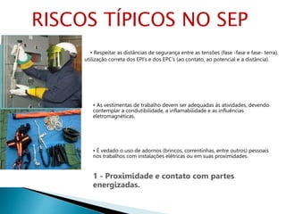 • Respeitar as distâncias de segurança entre as tensões (fase -fase e fase- terra),
utilização correta dos EPI’s e dos EPC’s (ao contato, ao potencial e a distância).
• As vestimentas de trabalho devem ser adequadas às atividades, devendo
contemplar a condutibilidade, a inflamabilidade e as influências
eletromagnéticas.
• É vedado o uso de adornos (brincos, correntinhas, entre outros) pessoais
nos trabalhos com instalações elétricas ou em suas proximidades.
1 - Proximidade e contato com partes
energizadas.
RISCOS TÍPICOS NO SEP
 
