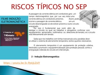 A passagem da corrente elétrica em condutores gera um
campo eletromagnético que, por sua vez, induz uma
corrente elétrica em condutores próximos. Assim, pode
ocorrer a passagem de corrente elétrica em um
circuito desenergizado se ele estiver próximo a outro circuito
energizado.
Por isso é fundamental que você, além de
desligar o circuito no qual vai trabalhar e obrigatório confirmar com
equipamentos apropriados (voltímetros ou detectores de tensão), se o circuito
está efetivamente sem tensão.
Saiba que nos trabalhos com linhas transversais e/ou paralelas deve-
se utilizar o sistema de aterramento temporário, tantos quantos necessários.
O aterramento temporário é um equipamento de proteção coletiva,
destinado a promover a equipotencialização para proteção pessoal, contra a
energização indevida do circuito em intervenção.
2 - Indução Eletromagnética
FILME INDUÇÃO
ELETROMAGNÉTICA
RISCOS TÍPICOS NO SEP
https://youtu.be/b-PpUjLZvlY
 