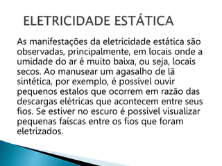 As manifestações da eletricidade estática são
observadas, principalmente, em locais onde a
umidade do ar é muito baixa, ou seja, locais
secos. Ao manusear um agasalho de lã
sintética, por exemplo, é possível ouvir
pequenos estalos que ocorrem em razão das
descargas elétricas que acontecem entre seus
fios. Se estiver no escuro é possível visualizar
pequenas faíscas entre os fios que foram
eletrizados.
 