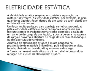 A eletricidade estática se gera por contato e separação de
materiais diferentes. A eletricidade estática, por exemplo, se gera
quando os líquidos fluem dentro de um cano, ou saem desde um
orifício até um tanque.
Um lugar muito perigoso para que haja centelhas produzidas
pela eletricidade estática é onde há vapores inflamáveis em
misturas com o ar. Podemos tomar como exemplos, a saída de
um cano de descarga de um líquido, a ponta de uma mangueira
de carga e próximo à abertura de carga de um caminhão tanque
ou das aberturas de tambores.
Acúmulo de eletricidade estática é muito perigoso na
proximidade de materiais inflamáveis, pois não pode ser vista,
tocada, cheirada ou ouvida, até que ocorra a descarga.
A forma de prevenir mais eficaz se dá no trabalho buscando a
redução dos efeitos da eletricidade estática.
 