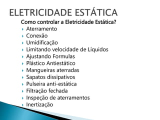 Como controlar a Eletricidade Estática?
 Aterramento
 Conexão
 Umidificação
 Limitando velocidade de Líquidos
 Ajustando Formulas
 Plástico Antiestático
 Mangueiras aterradas
 Sapatos dissipativos
 Pulseira anti-estática
 Filtração fechada
 Inspeção de aterramentos
 Inertização
 