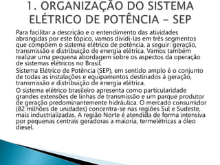 Para facilitar a descrição e o entendimento das atividades
abrangidas por este tópico, vamos dividi-las em três segmentos
que compõem o sistema elétrico de potência, a seguir: geração,
transmissão e distribuição de energia elétrica. Vamos também
realizar uma pequena abordagem sobre os aspectos da operação
de sistemas elétricos no Brasil.
Sistema Elétrico de Potência (SEP), em sentido amplo é o conjunto
de todas as instalações e equipamentos destinados à geração,
transmissão e distribuição de energia elétrica.
O sistema elétrico brasileiro apresenta como particularidade
grandes extensões de linhas de transmissão e um parque produtor
de geração predominantemente hidráulica. O mercado consumidor
(82 milhões de unidades) concentra-se nas regiões Sul e Sudeste,
mais industrializadas. A região Norte é atendida de forma intensiva
por pequenas centrais geradoras a maioria, termelétricas a óleo
diesel.
 