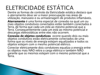 Dentre as formas de controle da Eletricidade estática destaco que
o aterramento deve ser a maior preocupação nas áreas de
utilização, manuseio e ou armazenagem de produtos inflamáveis.
Aterramento é uma forma especial de conexão na qual um ou
mais objetos condutivos conectados estão também conectados à
Terra, de forma que cada um está ao mesmo potencial que a
Terra. Consequentemente cada um está ao mesmo potencial e
descargas eletrostáticas entre eles não ocorrem.
Conexão de objetos condutivos ocorre quando dois ou mais
objetos condutivos estão eletricamente conectados de uma
forma que os níveis de energia estejam equalizados e todos os
objetos estejam com o mesmo potencial elétrico.
Conectar eletricamente dois condutores equaliza a energia entre
os objetos mais NÃO retira a carga elétrica e também NÃO
garante que os mesmos estejam com o mesmo potencial que a
Terra.
 