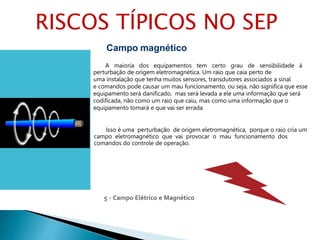5 - Campo Elétrico e Magnético
Campo magnético
A maioria dos equipamentos tem certo grau de sensibilidade à
perturbação de origem eletromagnética. Um raio que caia perto de
uma instalação que tenha muitos sensores, transdutores associados a sinal
e comandos pode causar um mau funcionamento, ou seja, não significa que esse
equipamento será danificado, mas será levada a ele uma informação que será
codificada, não como um raio que caiu, mas como uma informação que o
equipamento tomará e que vai ser errada.
Isso é uma perturbação de origem eletromagnética, porque o raio cria um
campo eletromagnético que vai provocar o mau funcionamento dos
comandos do controle de operação.
RISCOS TÍPICOS NO SEP
 