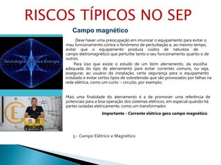 5 - Campo Elétrico e Magnético
Campo magnético
Deve haver uma preocupação em imunizar o equipamento para evitar o
mau funcionamento contra o fenômeno de perturbação e, ao mesmo tempo,
evitar que o equipamento produza ruídos de natureza de
campo eletromagnético que perturbe tanto o seu funcionamento quanto o de
outros.
Para isso que existe o estudo de um bom aterramento, da escolha
adequada do tipo de aterramento para evitar correntes comuns, ou seja,
assegurar, ao usuário da instalação, certa segurança para o equipamento
instalado e evitar certos tipos de sobretensão que são provocados por falhas na
rede elétrica, como um curto – circuito, por exemplo.
Mais uma finalidade do aterramento é a de promover uma referência de
potenciais para a boa operação dos sistemas elétricos, em especial quando há
partes isoladas eletricamente, como um transformador.
Importante - Corrente elétrica gera campo magnético
RISCOS TÍPICOS NO SEP
 