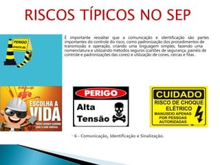  6 - Comunicação, Identificação e Sinalização.
É importante ressaltar que a comunicação e identificação são partes
importantes do controle do risco, como padronização dos procedimentos de
transmissão e operação, criando uma linguagem simples, fazendo uma
nomenclatura e utilizando métodos seguros (cartões de segurança, painéis de
controle e padronizações das cores) e utilização de cones, cercas e ﬁtas .
RISCOS TÍPICOS NO SEP
 