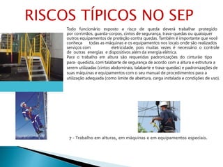 7 - Trabalho em alturas, em máquinas e em equipamentos especiais.
Todo funcionário exposto a risco de queda deverá trabalhar protegido
por corrimãos, guarda-corpos, cintos de segurança, trava-quedas ou quaisquer
outros equipamentos de proteção contra quedas. Também é importante que você
conheça todas as máquinas e os equipamentos nos locais onde são realizados
serviços com eletricidade, pois muitas vezes é necessário o controle
de outras energias e dispositivos além da energia elétrica.
Para o trabalho em altura são requeridas padronizações do cinturão tipo
para- quedista, com talabarte de segurança de acordo com a altura e estrutura a
serem utilizadas (cintos abdominais, talabarte e trava-quedas) e padronizações de
suas máquinas e equipamentos com o seu manual de procedimentos para a
utilização adequada (como limite de abertura, carga instalada e condições de uso).
RISCOS TÍPICOS NO SEP
 