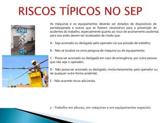 7 - Trabalho em alturas, em máquinas e em equipamentos especiais.
As máquinas e os equipamentos deverão ser dotados de dispositivos de
partida/parada e outros que se fizerem necessários para a prevenção de
acidentes do trabalho, especialmente quanto ao risco de acionamento acidental,
para isso estes devem ser localizados de modo que:
A - Seja acionado ou desligado pelo operador na sua posição de trabalho;
B - Não se localize na zona perigosa de máquina ou do equipamento;
C - Possa ser acionado ou desligado em caso de emergência, por outra pessoa
que não seja o operador;
D - Não possa ser acionado ou desligado, involuntariamente, pelo operador ou
de qualquer outra forma acidental;
E - Não acarrete riscos adicionais.
RISCOS TÍPICOS NO SEP
 