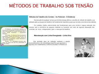 Métodos de Trabalho (Ao Contato – Ao Potencial – À Distância)
Na execução de qualquer serviço que envolva energia elétrica, a escolha do método de trabalho a ser
adotado pela sua equipe de trabalho é de fundamental importância para que se evite a ocorrência de acidentes.
Os cuidados citados anteriormente são fundamentais para uma correta e segura execução dos
serviços, sem a ocorrência de prejuízos materiais ou humanos, por meio de rigorosa observação dos
controles de riscos, indispensáveis para a execução de trabalhos.
Manutenção com Linha Energizada – Linha Viva
Esta atividade deve ser realizada mediante a adoção
de procedimentos e de metodologia específica que garantam a
segurança dos trabalhadores conforme estudado no Módulo 03.
MÉTODOS DE TRABALHO SOB TENSÃO
 