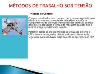 Método ao Contato
Como o trabalhador tem contato com a rede energizada, mas
não fica no mesmo potencial da rede elétrica, todos os
equipamentos de proteção individual e de proteção coletiva
devem ser adequados à tensão da rede para garantir que o
mesmo esteja devidamente isolado.
Portanto, todos os procedimentos de utilização de EPI’s e
EPC’s devem ser seguidos obedecendo-se as técnicas de
segurança para não haver falha durante as operações no SEP.
MÉTODOS DE TRABALHO SOB TENSÃO
 