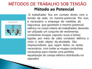 Método ao Potencial
O trabalhador fica em contato direto com a
tensão da rede, no mesmo potencial. Por isso,
é necessário o emprego de medidas de
segurança que garantam o mesmo potencial
elétrico no corpo inteiro do trabalhador, devendo
ser utilizado um conjunto de vestimentas
condutivas (roupas, capuzes, luvas e botas)
ligadas por meio de cabo condutor elétrico e
cinto à rede objeto da atividade. São
imprescindíveis que sejam feitos os testes
necessários com todas as roupas condutivas
necessárias para manter uma perfeita
equalização do campo elétrico distribuído no
operador.
MÉTODOS DE TRABALHO SOB TENSÃO
 