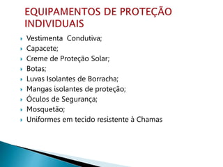  Vestimenta Condutiva;
 Capacete;
 Creme de Proteção Solar;
 Botas;
 Luvas Isolantes de Borracha;
 Mangas isolantes de proteção;
 Óculos de Segurança;
 Mosquetão;
 Uniformes em tecido resistente à Chamas
 