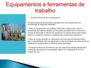 • Ensaio de ferramentas e equipamentos
Ao fazer ensaios de ferramentas e equipamentos, você deverá levar em
consideração as seguintes atividades:
• Todos os equipamentos de proteção individual e coletiva, bem como as
ferramentas de trabalho, deverão ser ensaiados periodicamente conforme as
normas de fabricação e internas das empresas, no mínimo observando rigidez
dielétrica, resistência mecânica e avaliação das condições de ergonomia;
• Todos os ensaios deverão ser registrados de forma documental garantindo
assim rastreabilidade, além de registrarem a data de validade dos testes de forma
indelével nos equipamentos e nas ferramentas aprovados;
• Os equipamentos e as ferramentas, que por meio de tecnologia apropriada e
certificada não possam ser recuperados, devem ser inutilizados de forma a
impedir seu uso.
Equipamentos e ferramentas de
trabalho
 