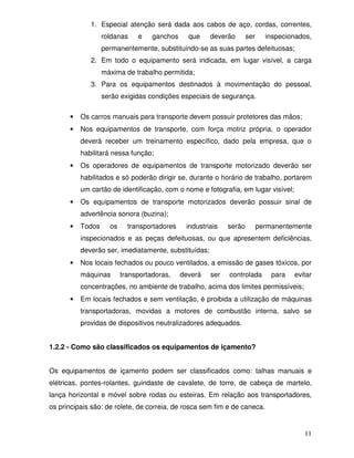 1. Especial atenção será dada aos cabos de aço, cordas, correntes,
                  roldanas    e    ganchos     que    deverão       ser     inspecionados,
                  permanentemente, substituindo-se as suas partes defeituosas;
             2. Em todo o equipamento será indicada, em lugar visível, a carga
                  máxima de trabalho permitida;
             3. Para os equipamentos destinados à movimentação do pessoal,
                  serão exigidas condições especiais de segurança.

      •   Os carros manuais para transporte devem possuir protetores das mãos;
      •   Nos equipamentos de transporte, com força motriz própria, o operador
          deverá receber um treinamento específico, dado pela empresa, que o
          habilitará nessa função;
      •   Os operadores de equipamentos de transporte motorizado deverão ser
          habilitados e só poderão dirigir se, durante o horário de trabalho, portarem
          um cartão de identificação, com o nome e fotografia, em lugar visível;
      •   Os equipamentos de transporte motorizados deverão possuir sinal de
          advertência sonora (buzina);
      •   Todos     os     transportadores    industriais   serão         permanentemente
          inspecionados e as peças defeituosas, ou que apresentem deficiências,
          deverão ser, imediatamente, substituídas;
      •   Nos locais fechados ou pouco ventilados, a emissão de gases tóxicos, por
          máquinas       transportadoras,    deverá   ser   controlada        para   evitar
          concentrações, no ambiente de trabalho, acima dos limites permissíveis;
      •   Em locais fechados e sem ventilação, é proibida a utilização de máquinas
          transportadoras, movidas a motores de combustão interna, salvo se
          providas de dispositivos neutralizadores adequados.


1.2.2 - Como são classificados os equipamentos de içamento?


Os equipamentos de içamento podem ser classificados como: talhas manuais e
elétricas, pontes-rolantes, guindaste de cavalete, de torre, de cabeça de martelo,
lança horizontal e móvel sobre rodas ou esteiras. Em relação aos transportadores,
os principais são: de rolete, de correia, de rosca sem fim e de caneca.


                                                                                        11
 
