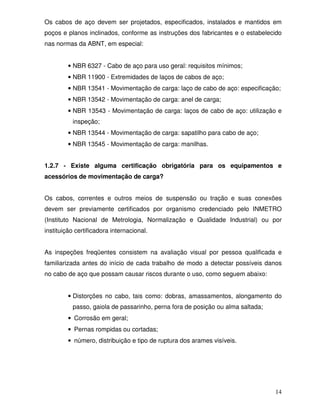 Os cabos de aço devem ser projetados, especificados, instalados e mantidos em
poços e planos inclinados, conforme as instruções dos fabricantes e o estabelecido
nas normas da ABNT, em especial:


         • NBR 6327 - Cabo de aço para uso geral: requisitos mínimos;
         • NBR 11900 - Extremidades de laços de cabos de aço;
         • NBR 13541 - Movimentação de carga: laço de cabo de aço: especificação;
         • NBR 13542 - Movimentação de carga: anel de carga;
         • NBR 13543 - Movimentação de carga: laços de cabo de aço: utilização e
          inspeção;
         • NBR 13544 - Movimentação de carga: sapatilho para cabo de aço;
         • NBR 13545 - Movimentação de carga: manilhas.


1.2.7 - Existe alguma certificação obrigatória para os equipamentos e
acessórios de movimentação de carga?


Os cabos, correntes e outros meios de suspensão ou tração e suas conexões
devem ser previamente certificados por organismo credenciado pelo INMETRO
(Instituto Nacional de Metrologia, Normalização e Qualidade Industrial) ou por
instituição certificadora internacional.


As inspeções freqüentes consistem na avaliação visual por pessoa qualificada e
familiarizada antes do início de cada trabalho de modo a detectar possíveis danos
no cabo de aço que possam causar riscos durante o uso, como seguem abaixo:


         • Distorções no cabo, tais como: dobras, amassamentos, alongamento do
          passo, gaiola de passarinho, perna fora de posição ou alma saltada;
         • Corrosão em geral;
         • Pernas rompidas ou cortadas;
         • número, distribuição e tipo de ruptura dos arames visíveis.




                                                                                14
 