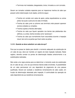 • Terminais mal instalados, desgastados, tortos, trincados ou com corrosão.


Devem ser tomados cuidados especiais para se inspecionar trechos do cabo que
possam sofrer deterioração muito rápida, conforme segue:


        • Trechos em contato com selas de apoio, polias equalizadoras ou outras
          polias nas quais o percurso do cabo é limitado;
        • Trechos do cabo junto ou próximo aos terminais onde possam aparecer
          arames oxidados ou rompidos;
        • Trechos sujeitos a flexões alternadas;
        • Trechos do cabo que fiquem apoiados nos beirais das platibandas dos
          edifícios, ou ainda, trechos torcidos como “parafusos”;
        • Trechos do cabo que normalmente ficam escondidos durante a inspeção
          visual, tais como as partes que ficam sobre as polias.


1.2.10 - Quando se deve substituir um cabo de aço?


Para que se possa ter dados para decidir o momento adequado da substituição de
um cabo de aço, deve ser mantido um registro de toda inspeção realizada. Neste
registro, deverão constar os pontos de deterioração listados anteriormente e as
substituições realizadas.


Não existe uma regra precisa para se determinar o momento exato da substituição
de um cabo de aço, uma vez que diversos fatores estão envolvidos. A possibilidade
de um cabo permanecer em uso dependerá do julgamento de uma pessoa
qualificada. Deverá ser avaliada a resistência remanescente do cabo usado, em
função da deterioração detectada pela inspeção. A continuidade da operação do
cabo dependerá da sua resistência remanescente.




                                                                                 16
 