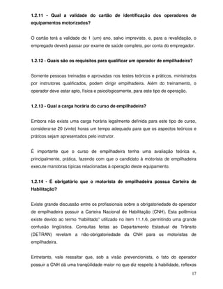 1.2.11 - Qual a validade do cartão de identificação dos operadores de
equipamentos motorizados?


O cartão terá a validade de 1 (um) ano, salvo imprevisto, e, para a revalidação, o
empregado deverá passar por exame de saúde completo, por conta do empregador.


1.2.12 - Quais são os requisitos para qualificar um operador de empilhadeira?


Somente pessoas treinadas e aprovadas nos testes teóricos e práticos, ministrados
por instrutores qualificados, podem dirigir empilhadeira. Além do treinamento, o
operador deve estar apto, física e psicologicamente, para este tipo de operação.


1.2.13 - Qual a carga horária do curso de empilhadeira?


Embora não exista uma carga horária legalmente definida para este tipo de curso,
considera-se 20 (vinte) horas um tempo adequado para que os aspectos teóricos e
práticos sejam apresentados pelo instrutor.


É importante que o curso de empilhadeira tenha uma avaliação teórica e,
principalmente, prática, fazendo com que o candidato à motorista de empilhadeira
execute manobras típicas relacionadas à operação deste equipamento.


1.2.14 - É obrigatório que o motorista de empilhadeira possua Carteira de
Habilitação?


Existe grande discussão entre os profissionais sobre a obrigatoriedade do operador
de empilhadeira possuir a Carteira Nacional de Habilitação (CNH). Esta polêmica
existe devido ao termo “habilitado” utilizado no item 11.1.6, permitindo uma grande
confusão lingüística. Consultas feitas ao Departamento Estadual de Trânsito
(DETRAN) revelam a não-obrigatoriedade da CNH para os motoristas de
empilhadeira.


Entretanto, vale ressaltar que, sob a visão prevencionista, o fato do operador
possuir a CNH dá uma tranqüilidade maior no que diz respeito à habilidade, reflexos

                                                                                   17
 