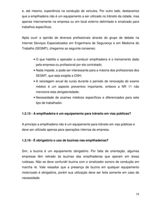 e, até mesmo, experiência na condução de veículos. Por outro lado, destacamos
que a empilhadeira não é um equipamento a ser utilizado no trânsito da cidade, mas
apenas internamente na empresa ou em local externo delimitado e sinalizado para
trabalhos específicos.


Após ouvir a opinião de diversos profissionais através do grupo de debate na
Internet Serviços Especializados em Engenharia de Segurança e em Medicina do
Trabalho (SESMT), chegamos ao seguinte consenso:


        • O que habilita o operador a conduzir empilhadeira é o treinamento dado
          pela empresa ou profissional por ela contratado;
        • Nada impede, e pode ser interessante para a maioria dos profissionais dos
          SESMT, que seja exigida a CNH;
        • A reciclagem anual do curso durante o período de renovação do exame
          médico é um aspecto preventivo importante, embora a NR 11 não
          mencione esta obrigatoriedade;
        • Necessidade de exames médicos específicos e diferenciados para este
          tipo de trabalhador.


1.2.15 - A empilhadeira é um equipamento para trânsito em vias públicas?


A princípio a empilhadeira não é um equipamento para trânsito em vias públicas e
deve ser utilizado apenas para operações internas da empresa.


1.2.16 - É obrigatório o uso de buzinas nas empilhadeiras?


Sim, a buzina é um equipamento obrigatório. Por falta de orientação, algumas
empresas têm retirado às buzinas das empilhadeiras que operam em áreas
ruidosas. Não se deve confundir buzina com o sinalizador sonoro de condução em
marcha ré. Vale ressaltar que a presença de buzina em qualquer equipamento
motorizado é obrigatória, porém sua utilização deve ser feita somente em caso de
necessidade.




                                                                                   18
 