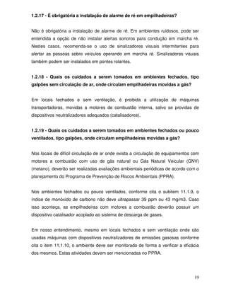 1.2.17 - É obrigatória a instalação de alarme de ré em empilhadeiras?


Não é obrigatória a instalação de alarme de ré. Em ambientes ruidosos, pode ser
entendida a opção de não instalar alertas sonoros para condução em marcha ré.
Nestes casos, recomenda-se o uso de sinalizadores visuais intermitentes para
alertar as pessoas sobre veículos operando em marcha ré. Sinalizadores visuais
também podem ser instalados em pontes rolantes.


1.2.18 - Quais os cuidados a serem tomados em ambientes fechados, tipo
galpões sem circulação de ar, onde circulam empilhadeiras movidas a gás?


Em locais fechados e sem ventilação, é proibida a utilização de máquinas
transportadoras, movidas a motores de combustão interna, salvo se providas de
dispositivos neutralizadores adequados (catalisadores).


1.2.19 - Quais os cuidados a serem tomados em ambientes fechados ou pouco
ventilados, tipo galpões, onde circulam empilhadeiras movidas a gás?


Nos locais de difícil circulação de ar onde exista a circulação de equipamentos com
motores a combustão com uso de gás natural ou Gás Natural Veicular (GNV)
(metano), deverão ser realizadas avaliações ambientais periódicas de acordo com o
planejamento do Programa de Prevenção de Riscos Ambientais (PPRA).


Nos ambientes fechados ou pouco ventilados, conforme cita o subitem 11.1.9, o
índice de monóxido de carbono não deve ultrapassar 39 ppm ou 43 mg/m3. Caso
isso aconteça, as empilhadeiras com motores a combustão deverão possuir um
dispositivo catalisador acoplado ao sistema de descarga de gases.


Em nosso entendimento, mesmo em locais fechados e sem ventilação onde são
usadas máquinas com dispositivos neutralizadores de emissões gasosas conforme
cita o item 11.1.10, o ambiente deve ser monitorado de forma a verificar a eficácia
dos mesmos. Estas atividades devem ser mencionadas no PPRA.




                                                                                19
 