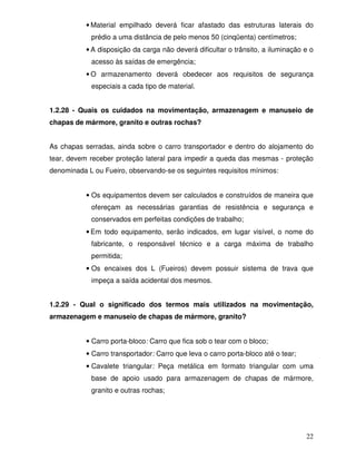 • Material empilhado deverá ficar afastado das estruturas laterais do
            prédio a uma distância de pelo menos 50 (cinqüenta) centímetros;
           • A disposição da carga não deverá dificultar o trânsito, a iluminação e o
            acesso às saídas de emergência;
           • O armazenamento deverá obedecer aos requisitos de segurança
            especiais a cada tipo de material.


1.2.28 - Quais os cuidados na movimentação, armazenagem e manuseio de
chapas de mármore, granito e outras rochas?


As chapas serradas, ainda sobre o carro transportador e dentro do alojamento do
tear, devem receber proteção lateral para impedir a queda das mesmas - proteção
denominada L ou Fueiro, observando-se os seguintes requisitos mínimos:


           • Os equipamentos devem ser calculados e construídos de maneira que
            ofereçam as necessárias garantias de resistência e segurança e
            conservados em perfeitas condições de trabalho;
           • Em todo equipamento, serão indicados, em lugar visível, o nome do
            fabricante, o responsável técnico e a carga máxima de trabalho
            permitida;
           • Os encaixes dos L (Fueiros) devem possuir sistema de trava que
            impeça a saída acidental dos mesmos.


1.2.29 - Qual o significado dos termos mais utilizados na movimentação,
armazenagem e manuseio de chapas de mármore, granito?


           • Carro porta-bloco: Carro que fica sob o tear com o bloco;
           • Carro transportador: Carro que leva o carro porta-bloco até o tear;
           • Cavalete triangular: Peça metálica em formato triangular com uma
            base de apoio usado para armazenagem de chapas de mármore,
            granito e outras rochas;




                                                                                   22
 