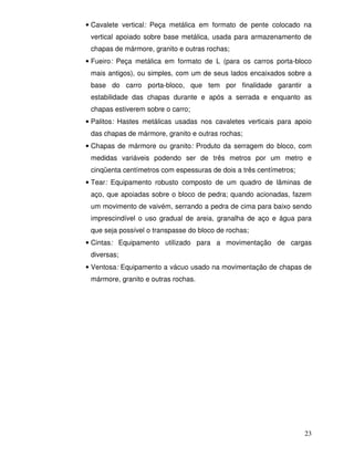 • Cavalete vertical: Peça metálica em formato de pente colocado na
 vertical apoiado sobre base metálica, usada para armazenamento de
 chapas de mármore, granito e outras rochas;
• Fueiro: Peça metálica em formato de L (para os carros porta-bloco
 mais antigos), ou simples, com um de seus lados encaixados sobre a
 base do carro porta-bloco, que tem por finalidade garantir a
 estabilidade das chapas durante e após a serrada e enquanto as
 chapas estiverem sobre o carro;
• Palitos: Hastes metálicas usadas nos cavaletes verticais para apoio
 das chapas de mármore, granito e outras rochas;
• Chapas de mármore ou granito: Produto da serragem do bloco, com
 medidas variáveis podendo ser de três metros por um metro e
 cinqüenta centímetros com espessuras de dois a três centímetros;
• Tear: Equipamento robusto composto de um quadro de lâminas de
 aço, que apoiadas sobre o bloco de pedra; quando acionadas, fazem
 um movimento de vaivém, serrando a pedra de cima para baixo sendo
 imprescindível o uso gradual de areia, granalha de aço e água para
 que seja possível o transpasse do bloco de rochas;
• Cintas: Equipamento utilizado para a movimentação de cargas
 diversas;
• Ventosa: Equipamento a vácuo usado na movimentação de chapas de
 mármore, granito e outras rochas.




                                                                    23
 