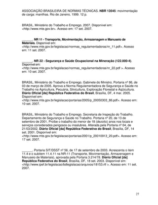 ASSOCIAÇÃO BRASILEIRA DE NORMAS TÉCNICAS. NBR 13545: movimentação
de carga: manilhas. Rio de Janeiro, 1999. 12 p.


BRASIL. Ministério do Trabalho e Emprego. 2007. Disponível em:
<http://www.mte.gov.br>. Acesso em: 17 set. 2007.


______. NR 11 - Transporte, Movimentação, Armazenagem e Manuseio de
Materiais. Disponível em:
<http://www.mte.gov.br/legislacao/normas_regulamentadoras/nr_11.pdf>. Acesso
em: 11 set. 2007.


______. NR 22 - Segurança e Saúde Ocupacional na Mineração (122.000-4).
Disponível em:
<http://www.mte.gov.br/legislacao/normas_regulamentadoras/nr_22.pdf >. Acesso
em: 10 set. 2007.


BRASIL. Ministério do Trabalho e Emprego. Gabinete do Ministro. Portaria nº 86, de
03 de março de 2005. Aprova a Norma Regulamentadora de Segurança e Saúde no
Trabalho na Agricultura, Pecuária, Silvicultura, Exploração Florestal e Aqüicultura.
Diário Oficial [da] República Federativa do Brasil, Brasília, DF, 4 mar. 2005.
Disponível em:
<http://www.mte.gov.br/legislacao/portarias/2005/p_20050303_86.pdf>. Acesso em:
10 set. 2007.


BRASIL. Ministério do Trabalho e Emprego. Secretaria de Inspeção do Trabalho.
Departamento de Segurança e Saúde no Trabalho. Portaria nº 20, de 13 de
setembro de 2001. Proíbe o trabalho do menor de 18 (dezoito) anos nos locais e
serviços considerados perigosos ou insalubres. Alterada pela Portaria nº 04, de
21/03/2002. Diário Oficial [da] República Federativa do Brasil, Brasília, DF, 14
set. 2001. Disponível em:
<http://www.mte.gov.br/legislacao/portarias/2001/p_20010913_20.pdf>. Acesso em:
17 set. 2007.


______. Portaria SIT/DSST nº 56, de 17 de setembro de 2003. Acrescenta o item
11.4 e o subitem 11.4.11 na NR-11 (Transporte, Movimentação, Armazenagem e
Manuseio de Materiais), aprovada pela Portaria 3.214/78. Diário Oficial [da]
República Federativa do Brasil, Brasília, DF, 18 set. 2003. Disponível em:
<http://www.ipef.br/legislacao/bdlegislacao/arquivos/18153.rtf >. Acesso em: 11 set.
2007.




                                                                                   27
 