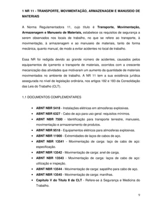 1 NR 11 - TRANSPORTE, MOVIMENTAÇÃO, ARMAZENAGEM E MANUSEIO DE
MATERIAIS


A Norma Regulamentadora 11, cujo título é Transporte, Movimentação,
Armazenagem e Manuseio de Materiais, estabelece os requisitos de segurança a
serem observados nos locais de trabalho, no que se refere ao transporte, à
movimentação, à armazenagem e ao manuseio de materiais, tanto de forma
mecânica, quanto manual, de modo a evitar acidentes no local de trabalho.


Essa NR foi redigida devido ao grande número de acidentes, causados pelos
equipamentos de içamento e transporte de materiais, ocorridos com a crescente
mecanização das atividades que motivaram um aumento da quantidade de materiais
movimentados no ambiente de trabalho. A NR 11 tem a sua existência jurídica
assegurada no nível de legislação ordinária, nos artigos 182 e 183 da Consolidação
das Leis do Trabalho (CLT).


1.1 DOCUMENTOS COMPLEMENTARES


      •   ABNT NBR 5418 - Instalações elétricas em atmosferas explosivas.
      •   ABNT NBR 6327 - Cabo de aço para uso geral: requisitos mínimos.
      •   ABNT NBR 7500 - Identificação para transporte terrestre, manuseio,
          movimentação e armazenamento de produtos.
      •   ABNT NBR 9518 - Equipamentos elétricos para atmosferas explosivas.
      •   ABNT NBR 11900 - Extremidades de laços de cabos de aço.
      •   ABNT NBR 13541 - Movimentação de carga: laço de cabo de aço:
          especificação.
      •   ABNT NBR 13542 - Movimentação de carga: anel de carga.
      •   ABNT NBR 13543 - Movimentação de carga: laços de cabo de aço:
          utilização e inspeção.
      •   ABNT NBR 13544 - Movimentação de carga: sapatilho para cabo de aço.
      •   ABNT NBR 13545 - Movimentação de carga: manilhas.
      •   Capítulo V do Título II da CLT - Refere-se à Segurança e Medicina do
          Trabalho.


                                                                                9
 