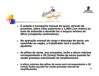 10
 É vedado o transporte manual de sacos, através de
pranchas, sobre vãos superiores a 1,00m (um metro) ou
mais de extensão e deverão ter a largura mínima de
50cm (cinqüenta centímetros).
 Na operação manual de carga e descarga de sacos, em
caminhão ou vagão, o trabalhador terá o auxílio de
ajudante.
 As pilhas de sacos, nos armazéns, terão a altura máxima
correspondente a 30 (trinta) fiadas de sacos quando for
usado processo mecanizado de empilhamento.
 A altura máxima das pilhas de sacos será correspondente a 20
(vinte) fiadas quando for usado processo manual de
empilhamento.
 